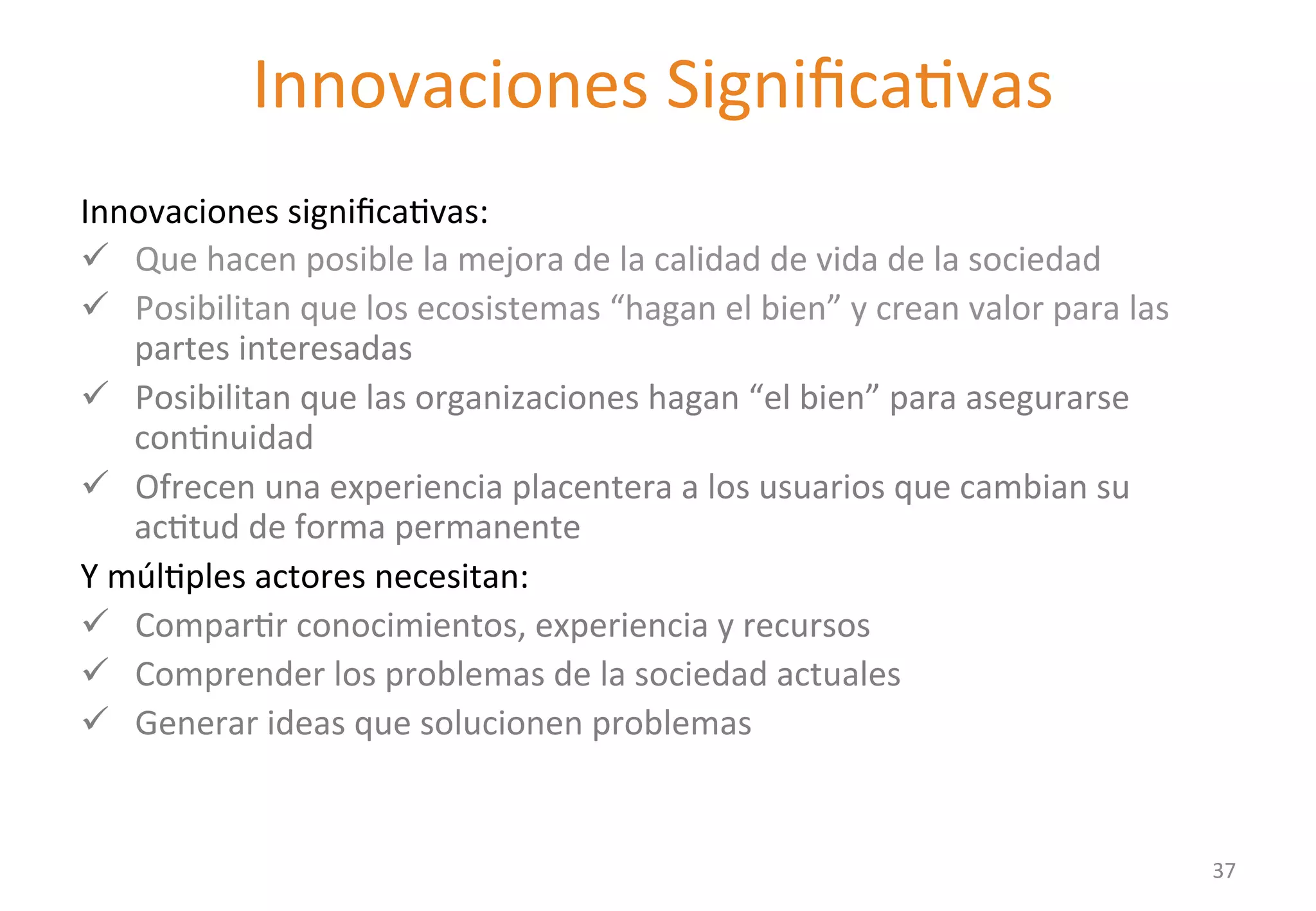 Innovaciones 
SignificaGvas 
New value propositions need to: 
Innovaciones 
significaGvas: 
ü Que 
hacen 
posible 
la 
mejora 
de 
la 
calidad 
de 
vida 
de 
la 
sociedad 
ü Posibilitan 
que 
los 
ecosistemas 
“hagan 
el 
bien” 
y 
crean 
valor 
para 
las 
partes 
interesadas 
ü Posibilitan 
que 
las 
organizaciones 
hagan 
“el 
bien” 
para 
asegurarse 
conGnuidad 
ü Ofrecen 
una 
experiencia 
placentera 
a 
los 
usuarios 
que 
cambian 
su 
acGtud 
de 
forma 
permanente 
Y 
múlGples 
actores 
necesitan: 
ü ComparGr 
conocimientos, 
experiencia 
y 
recursos 
ü Comprender 
los 
problemas 
de 
la 
sociedad 
actuales 
ü Generar 
ideas 
que 
solucionen 
problemas 
37 
 