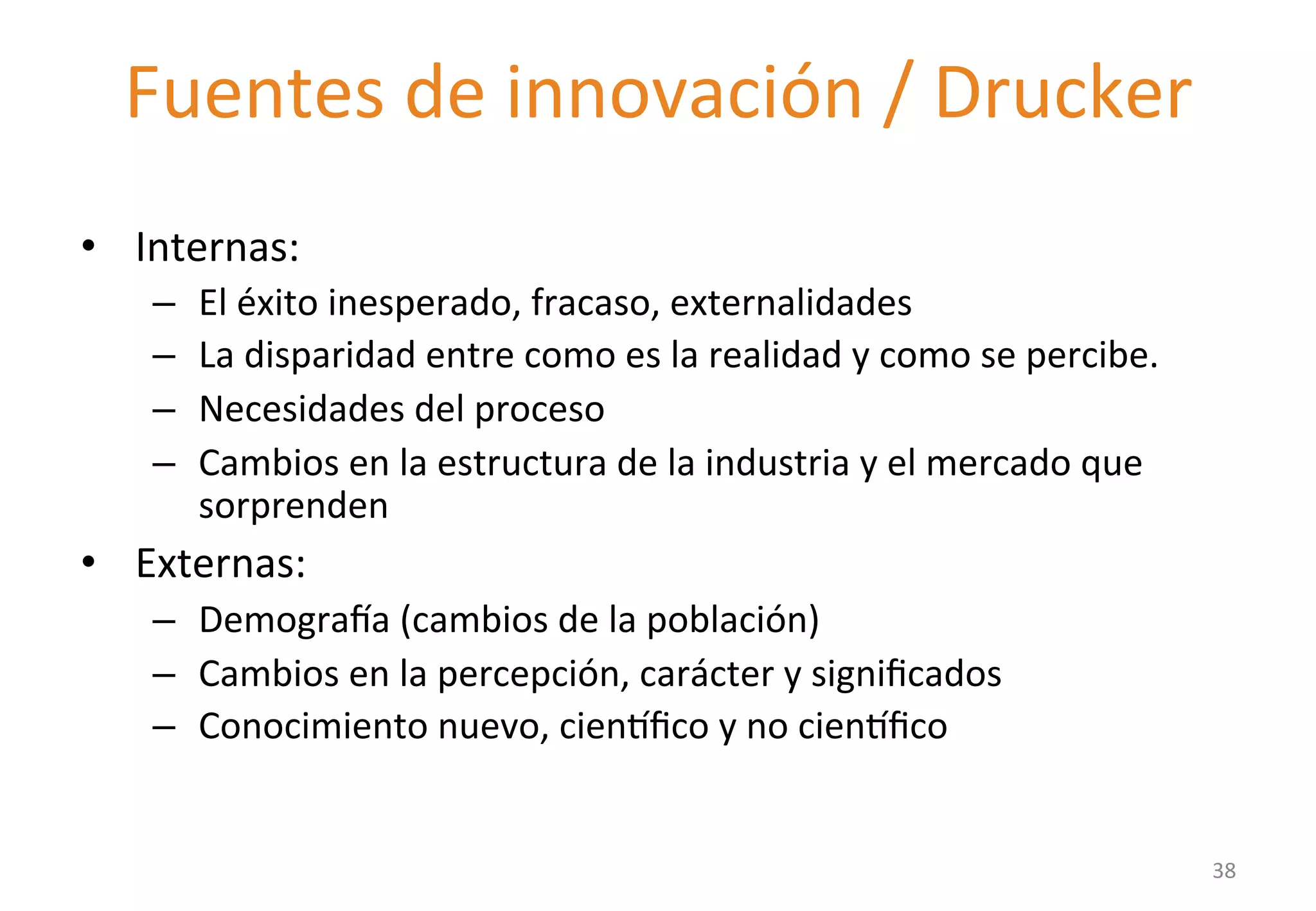 Fuentes 
de 
innovación 
/ 
Drucker 
• Internas: 
– El 
éxito 
inesperado, 
fracaso, 
externalidades 
– La 
disparidad 
entre 
como 
es 
la 
realidad 
y 
como 
se 
percibe. 
– Necesidades 
del 
proceso 
– Cambios 
en 
la 
estructura 
de 
la 
industria 
y 
el 
mercado 
que 
sorprenden 
• Externas: 
– Demograta 
(cambios 
de 
la 
población) 
– Cambios 
en 
la 
percepción, 
carácter 
y 
significados 
– Conocimiento 
nuevo, 
cien|fico 
y 
no 
cien|fico 
38 
 