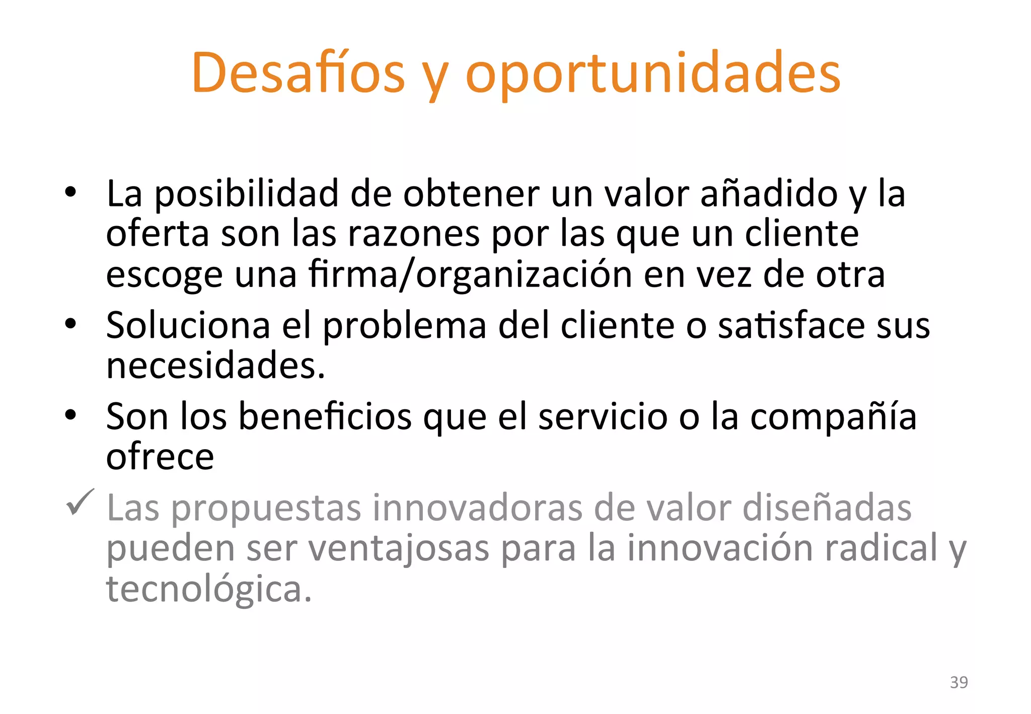 Desatos 
y 
oportunidades 
Value proposition 
• La 
posibilidad 
de 
obtener 
un 
valor 
añadido 
y 
la 
oferta 
son 
las 
razones 
por 
las 
que 
un 
cliente 
escoge 
una 
firma/organización 
en 
vez 
de 
otra 
• Soluciona 
el 
problema 
del 
cliente 
o 
saGsface 
sus 
necesidades. 
• Son 
los 
beneficios 
que 
el 
servicio 
o 
la 
compañía 
ofrece 
ü Las 
propuestas 
innovadoras 
de 
valor 
diseñadas 
pueden 
ser 
ventajosas 
para 
la 
innovación 
radical 
y 
tecnológica. 
39 
 
