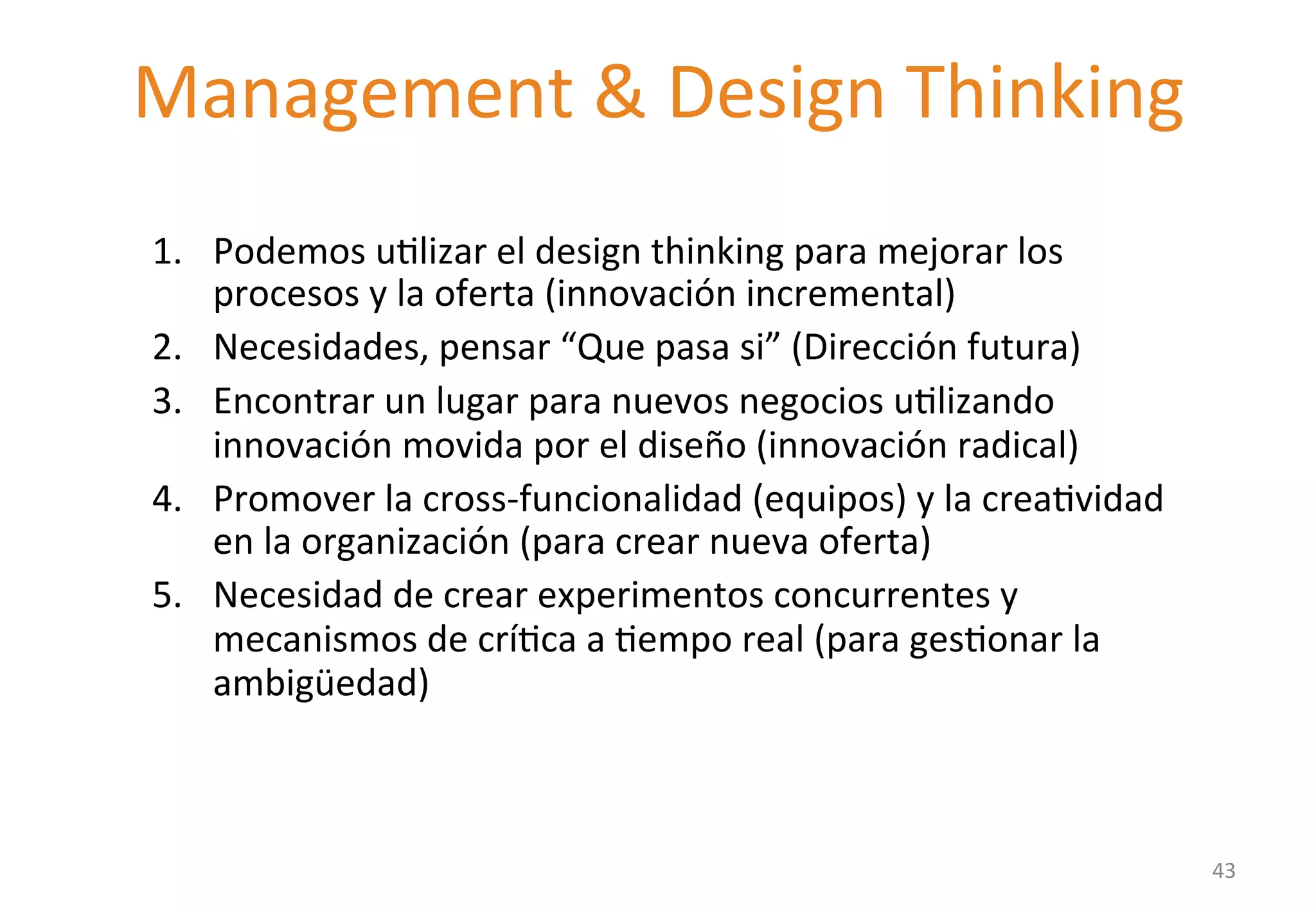 Management 
& 
Design 
Thinking 
1. Podemos 
uGlizar 
el 
design 
thinking 
para 
mejorar 
los 
procesos 
y 
la 
oferta 
(innovación 
incremental) 
2. Necesidades, 
pensar 
“Que 
pasa 
si” 
(Dirección 
futura) 
3. Encontrar 
un 
lugar 
para 
nuevos 
negocios 
uGlizando 
innovación 
movida 
por 
el 
diseño 
(innovación 
radical) 
4. Promover 
la 
cross-­‐funcionalidad 
(equipos) 
y 
la 
creaGvidad 
en 
la 
organización 
(para 
crear 
nueva 
oferta) 
5. Necesidad 
de 
crear 
experimentos 
concurrentes 
y 
mecanismos 
de 
críGca 
a 
Gempo 
real 
(para 
gesGonar 
la 
ambigüedad) 
43 
 