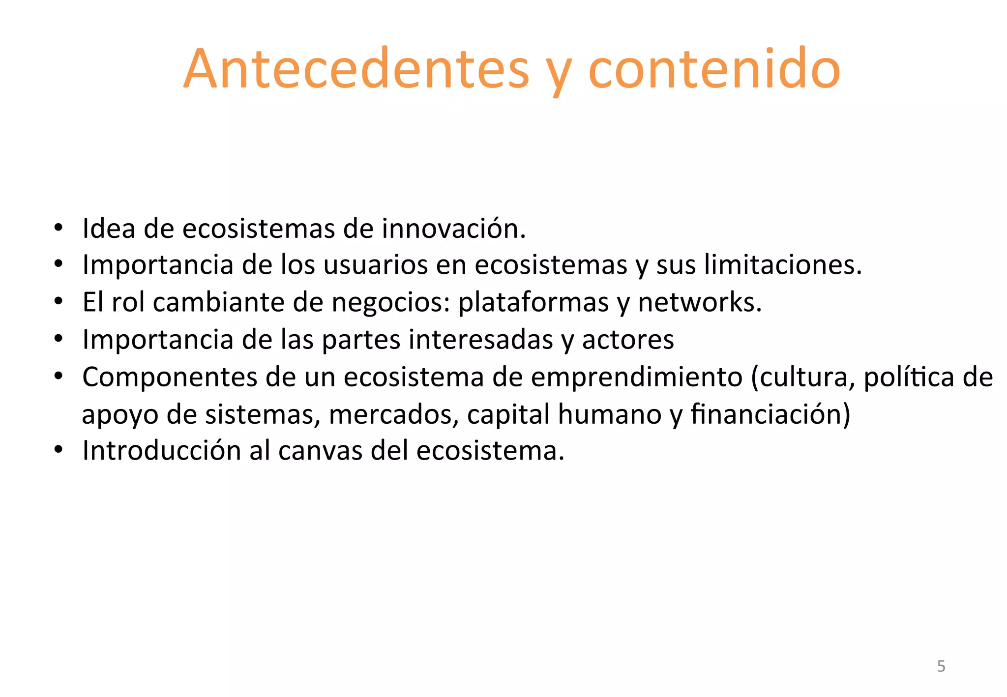 Antecedentes 
y 
contenido 
IntroducGon 
to 
the 
component 
• Idea 
de 
ecosistemas 
de 
innovación. 
• Importancia 
de 
los 
usuarios 
en 
ecosistemas 
y 
sus 
limitaciones. 
• El 
rol 
cambiante 
de 
negocios: 
plataformas 
y 
networks. 
• Importancia 
de 
las 
partes 
interesadas 
y 
actores 
• Componentes 
de 
un 
ecosistema 
de 
emprendimiento 
(cultura, 
políGca 
de 
apoyo 
de 
sistemas, 
mercados, 
capital 
humano 
y 
financiación) 
• Introducción 
al 
canvas 
del 
ecosistema. 
5 
 