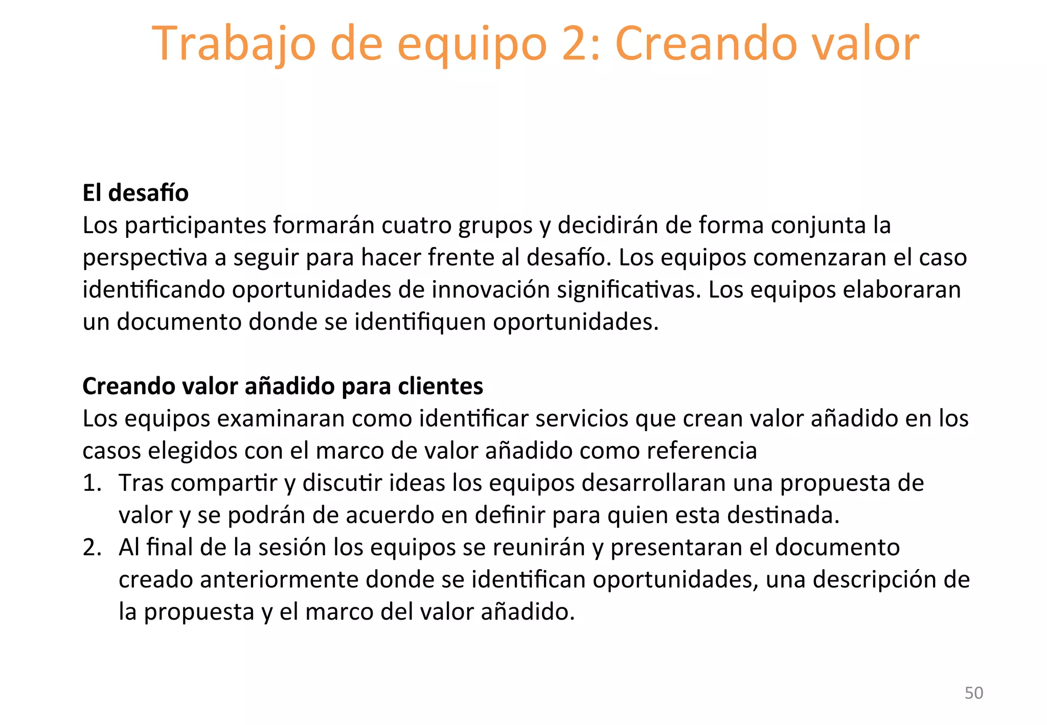 Trabajo 
de 
equipo 
2: 
Creando 
valor 
El 
desaTo 
Los 
parGcipantes 
formarán 
cuatro 
grupos 
y 
decidirán 
de 
forma 
conjunta 
la 
perspecGva 
a 
seguir 
para 
hacer 
frente 
al 
desato. 
Los 
equipos 
comenzaran 
el 
caso 
idenGficando 
oportunidades 
de 
innovación 
significaGvas. 
Los 
equipos 
elaboraran 
un 
documento 
donde 
se 
idenGfiquen 
oportunidades. 
Creando 
valor 
añadido 
para 
clientes 
Los 
equipos 
examinaran 
como 
idenGficar 
servicios 
que 
crean 
valor 
añadido 
en 
los 
casos 
elegidos 
con 
el 
marco 
de 
valor 
añadido 
como 
referencia 
1. Tras 
comparGr 
y 
discuGr 
ideas 
los 
equipos 
desarrollaran 
una 
propuesta 
de 
valor 
y 
se 
podrán 
de 
acuerdo 
en 
definir 
para 
quien 
esta 
desGnada. 
2. Al 
final 
de 
la 
sesión 
los 
equipos 
se 
reunirán 
y 
presentaran 
el 
documento 
creado 
anteriormente 
donde 
se 
idenGfican 
oportunidades, 
una 
descripción 
de 
la 
propuesta 
y 
el 
marco 
del 
valor 
añadido. 
50 
 