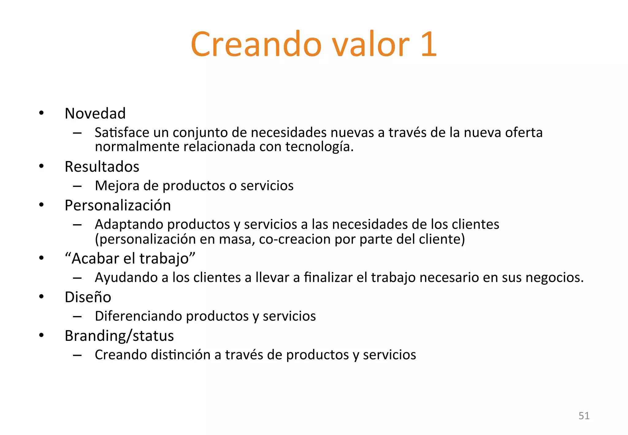 Delivering value I 
• Novedad 
– SaGsface 
Creando 
valor 
1 
un 
conjunto 
de 
necesidades 
nuevas 
a 
través 
de 
la 
nueva 
oferta 
normalmente 
relacionada 
con 
tecnología. 
• Resultados 
– Mejora 
de 
productos 
o 
servicios 
• Personalización 
– Adaptando 
productos 
y 
servicios 
a 
las 
necesidades 
de 
los 
clientes 
(personalización 
en 
masa, 
co-­‐creacion 
por 
parte 
del 
cliente) 
• “Acabar 
el 
trabajo” 
– Ayudando 
a 
los 
clientes 
a 
llevar 
a 
finalizar 
el 
trabajo 
necesario 
en 
sus 
negocios. 
• Diseño 
– Diferenciando 
productos 
y 
servicios 
• Branding/status 
– Creando 
disGnción 
a 
través 
de 
productos 
y 
servicios 
51 
 