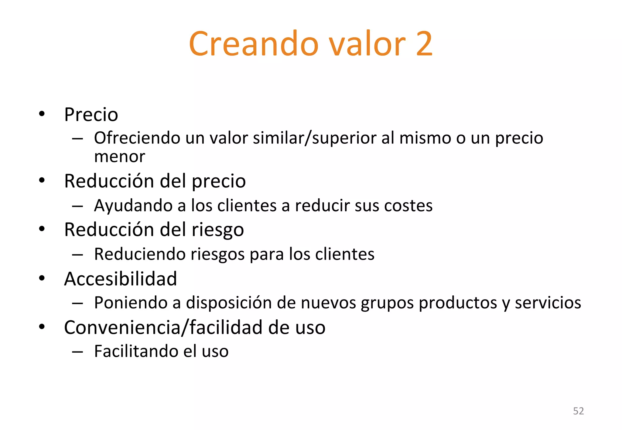 Delivering value II 
• Precio 
– Ofreciendo 
Creando 
valor 
2 
un 
valor 
similar/superior 
al 
mismo 
o 
un 
precio 
menor 
• Reducción 
del 
precio 
– Ayudando 
a 
los 
clientes 
a 
reducir 
sus 
costes 
• Reducción 
del 
riesgo 
– Reduciendo 
riesgos 
para 
los 
clientes 
• Accesibilidad 
– Poniendo 
a 
disposición 
de 
nuevos 
grupos 
productos 
y 
servicios 
• Conveniencia/facilidad 
de 
uso 
– Facilitando 
el 
uso 
52 
 