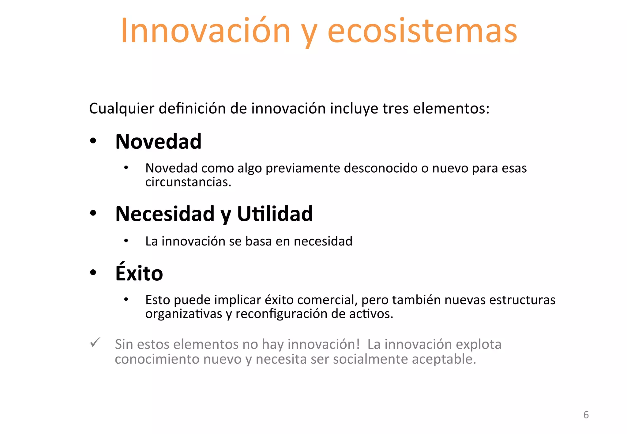 Innovación 
y 
ecosistemas 
Starting with definitions of innovation 
Cualquier 
definición 
de 
innovación 
incluye 
tres 
elementos: 
• Novedad 
• Novedad 
como 
algo 
previamente 
desconocido 
o 
nuevo 
para 
esas 
circunstancias. 
• Necesidad 
y 
U'lidad 
• La 
innovación 
se 
basa 
en 
necesidad 
• Éxito 
• Esto 
puede 
implicar 
éxito 
comercial, 
pero 
también 
nuevas 
estructuras 
organizaGvas 
y 
reconfiguración 
de 
acGvos. 
ü Sin 
estos 
elementos 
no 
hay 
innovación! 
La 
innovación 
explota 
conocimiento 
nuevo 
y 
necesita 
ser 
socialmente 
aceptable. 
6 
 