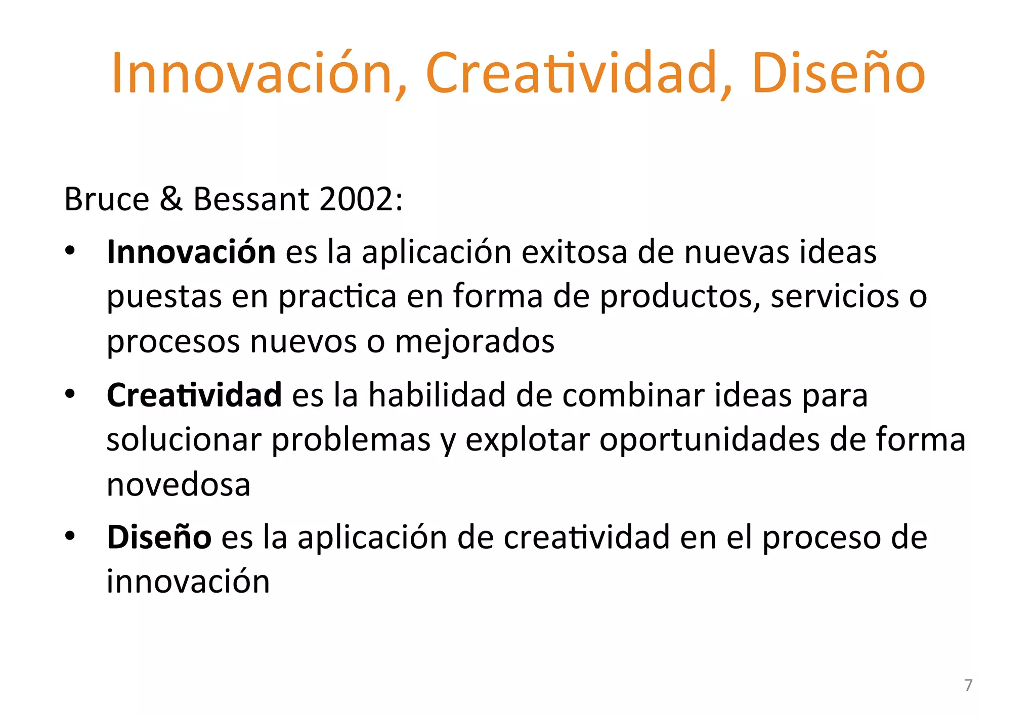 Innovación, 
CreaGvidad, 
Diseño 
2.4 
Design 
Thinking 
in 
Business 
Bruce 
& 
Bessant 
2002: 
• Innovación 
es 
la 
aplicación 
exitosa 
de 
nuevas 
ideas 
puestas 
en 
pracGca 
en 
forma 
de 
productos, 
servicios 
o 
procesos 
nuevos 
o 
mejorados 
• Crea'vidad 
es 
la 
habilidad 
de 
combinar 
ideas 
para 
solucionar 
problemas 
y 
explotar 
oportunidades 
de 
forma 
novedosa 
• Diseño 
es 
la 
aplicación 
de 
creaGvidad 
en 
el 
proceso 
de 
innovación 
7 
 