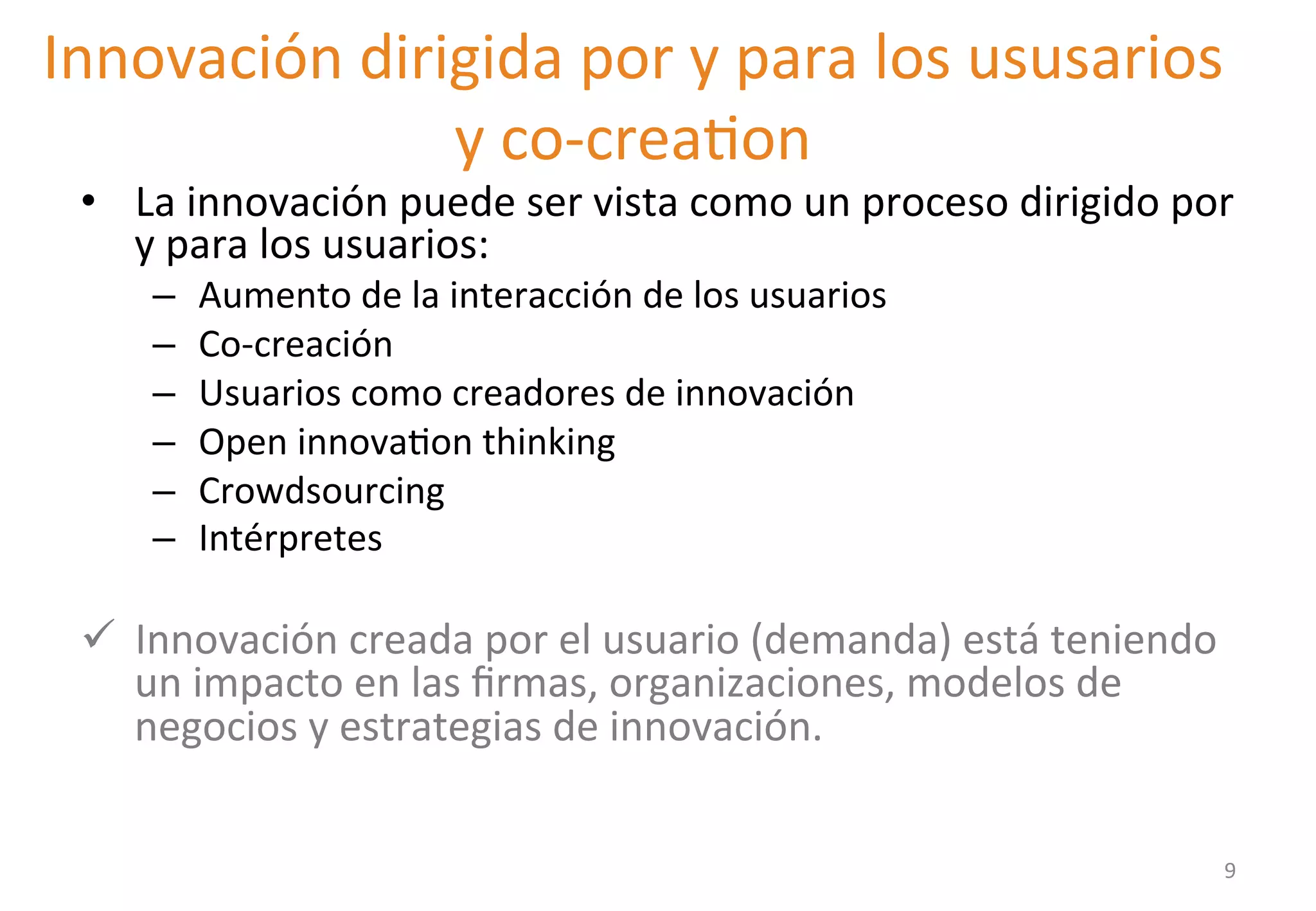 Innovación 
dirigida 
por 
y 
para 
los 
ususarios 
• La 
y 
co-­‐creaGon 
innovación 
puede 
ser 
vista 
como 
un 
proceso 
dirigido 
por 
y 
para 
los 
usuarios: 
– Aumento 
de 
la 
interacción 
de 
los 
usuarios 
– Co-­‐creación 
– Usuarios 
como 
creadores 
de 
innovación 
– Open 
innovaGon 
thinking 
– Crowdsourcing 
– Intérpretes 
ü Innovación 
creada 
por 
el 
usuario 
(demanda) 
está 
teniendo 
un 
impacto 
en 
las 
firmas, 
organizaciones, 
modelos 
de 
negocios 
y 
estrategias 
de 
innovación. 
9 
 