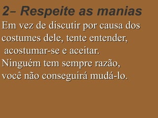 2– Respeite as manias 
Em vez de discutir por causa dos 
costumes dele, tente entender, 
acostumar-se e aceitar. 
Ninguém tem sempre razão, 
você não conseguirá mudá-lo. 
 