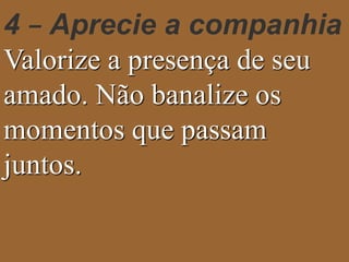4 – Aprecie a companhia 
Valorize a presença de seu 
amado. Não banalize os 
momentos que passam 
juntos. 
 