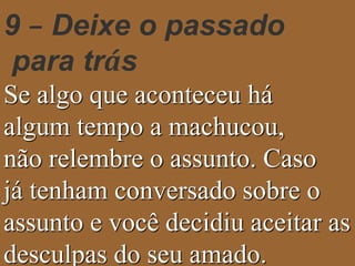 9 – Deixe o passado 
para trás 
Se algo que aconteceu há 
algum tempo a machucou, 
não relembre o assunto. Caso 
já tenham conversado sobre o 
assunto e você decidiu aceitar as 
desculpas do seu amado. 
 