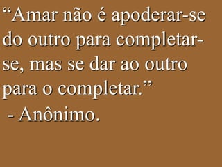 “Amar não é apoderar-se 
do outro para completar-se, 
mas se dar ao outro 
para o completar.” 
- Anônimo. 
