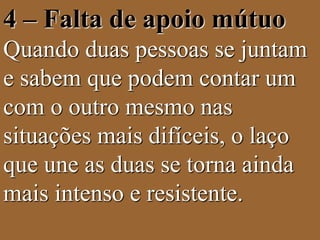 4 – Falta de apoio mútuo 
Quando duas pessoas se juntam 
e sabem que podem contar um 
com o outro mesmo nas 
situações mais difíceis, o laço 
que une as duas se torna ainda 
mais intenso e resistente. 
 