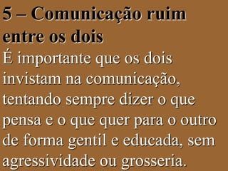 5 – Comunicação ruim 
entre os dois 
É importante que os dois 
invistam na comunicação, 
tentando sempre dizer o que 
pensa e o que quer para o outro 
de forma gentil e educada, sem 
agressividade ou grosseria. 
 