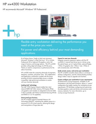 It’s all about choice. Single or dual corei
processor.
Microsoft®
Windows®
or Red Hat Linux®
. 32- or 64-bits.
Professional 2D to high-end 3D graphics, and a full
range of memory and storage options. The HP xw4300
provides cutting edge technology at a PC-like price.
There’s no need to compromise on performance for the
sake of economy.
HP xw4300 meets the computing demands of engineers,
designers, scientists, and power users. ISV collaboration
and application certification coupled with the future-
proofing of 64-bit computing helps ensure a reliable,
compatible, high performing workstation to evolve
with your business demands.
Leading Intel®
technology
The Intel®
955X Express chipset enables fast, dual
channel DDR2 667 MHz memory, PCI Express (PCIe)
x16 graphics and includes an integrated 4-channel SATA
3 Gb/s controller with Native Command Queuing (NCQ)
and RAID 0/1/5/10 capabilityii
.
Future-proof your business
The HP xw4300 supports Extended Memory 64
Technology (EM64T)iii
, extending the address space to a
maximum of 16 TB virtual memory, allowing the design
and manipulation of huge data sets.
Expand to meet your demands
Integrate numerous expansion options with the HP
xw4300’s 2 internal hard drives (up to 4 drives using
the optical bays), up to 3 optical disks, optional floppy,
1 PCIe x16 graphics slot, 1 PCIe x1 slot, 1 PCIe x4
(x8 connector) slot, and 3 PCI slots.
Easily convert, access, and service your workstation
The HP xw4300’s versatile chassis allows a minitower or
desktop configuration, and the industry-leading tool-less
design makes it easy to upgrade and maintain.
Custom configure your workstation to your requirements
HP Performance Tuning Framework, available on HP
Workstations with Microsoft Windows, allows a "custom"
configuration that tightly matches the workstation-to-user
requirements. PTF facilitates configuring and optimizing
the latest graphics cards and drivers and removes some
memory restraints. For more information, go to:
ww.hp.com/go/framework
Flexible entry workstation delivering the performance you
need at the price you want.
Put power and efficiency behind your most demanding
applications.
HP xw4300 Workstation
HP recommends Microsoft®
Windows®
XP Professional.
 