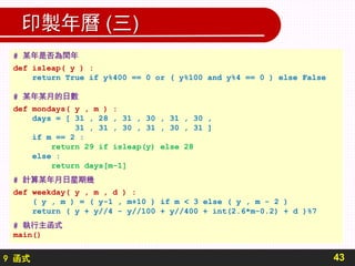 9 函式
印製年曆 (三)
43
# 某年是否為閏年
def isleap( y ) :
return True if y%400 == 0 or ( y%100 and y%4 == 0 ) else False
# 某年某月的日數
def mondays( y , m ) :
days = [ 31 , 28 , 31 , 30 , 31 , 30 ,
31 , 31 , 30 , 31 , 30 , 31 ]
if m == 2 :
return 29 if isleap(y) else 28
else :
return days[m-1]
# 計算某年月日星期幾
def weekday( y , m , d ) :
( y , m ) = ( y-1 , m+10 ) if m < 3 else ( y , m - 2 )
return ( y + y//4 - y//100 + y//400 + int(2.6*m-0.2) + d )%7
# 執行主函式
main()
 
