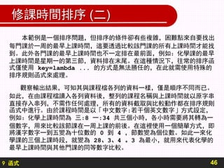 9 函式
修課時間排序 (二)
本範例是一個排序問題，但排序的條件卻有些複雜，困難點來自要找出
每門課於一周的最早上課時間，這要透過比較該門課的所有上課時間才能找
到。此外各門課的最早上課時間也不一定排在最前面，例如：化學課的最早
上課時間是星期一的第三節，資料排在末尾。在這種情況下，往常的排序函
式僅使用 key=lambda ... 的方式是無法勝任的，在此就需使用特殊的
排序規則函式來處理。
觀察輸出結果，可知其與課程檔各列的資料一樣，僅是順序不同而已。
如此，在由課程檔讀入各列資料後，整列的課程名稱與上課時間就以原字串
直接存入串列，不需作任何處理，所有的資料截取與比較動作都在排序規則
函式中進行。由於課程時間是以「中文數字:若干個英文數字」方式設定，
例如：化學上課時間為 三:8 一:34 共三個小時，各小時需要將其轉為一
個數字，用來比較該節課在一周上課的前後。在這裡使用一個簡單方式，即
將漢字數字一到五變為十位數的 0 到 4 ，節數變為個位數。如此一來化
學課的三個上課時段，就變為 28、3、4 。3 為最小，就用來代表化學的
最早上課時間與其他門課的同等數字比較。
46
 