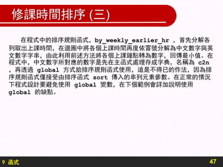9 函式
修課時間排序 (三)
在程式中的排序規則函式，by_weekly_earlier_hr ，首先分解各
列取出上課時間，在迴圈中將各個上課時間再度依冒號分解為中文數字與英
文數字字串，由此利用前述方法將各個上課鐘點轉為數字，回傳最小值。在
程式中，中文數字所對應的數字是先在主函式處理存成字典，名稱為 c2n
，再透過 global 方式給排序規則函式使用，這是不得已的作法，因為排
序規則函式僅接受由排序函式 sort 傳入的串列元素參數。在正常的情況
下程式設計要避免使用 global 變數，在下個範例會詳加說明使用
global 的缺點。
47
 