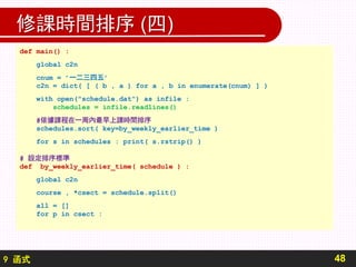 9 函式
修課時間排序 (四)
48
def main() :
global c2n
cnum = ’一二三四五’
c2n = dict( [ ( b , a ) for a , b in enumerate(cnum) ] )
with open("schedule.dat") as infile :
schedules = infile.readlines()
#依據課程在一周內最早上課時間排序
schedules.sort( key=by_weekly_earlier_time )
for s in schedules : print( s.rstrip() )
# 設定排序標準
def by_weekly_earlier_time( schedule ) :
global c2n
course , *csect = schedule.split()
all = []
for p in csect :
 