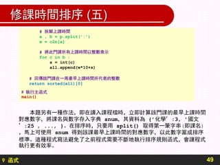 9 函式
修課時間排序 (五)
49
# 拆解上課時間
a , b = p.split(’:’)
w = c2n[a]
# 將此門課所有上課時間以整數表示
for c in b :
s = int(c)
all.append(w*10+s)
# 回傳該門課在一周最早上課時間所代表的整數
return sorted(all)[0]
# 執行主函式
main()
本題另有一種作法，即在讀入課程檔時，立即計算該門課的最早上課時間
對應數字，將課名與數字存入字典 snum，其資料為 {’化學’:3, ’國文
’:25 , ..., }。在排序時，只要用 split() 取得第一筆字串(即課名)
，馬上可使用 snum 得到該課最早上課時間的對應數字，以此數字當成排序
標準。這種程式寫法避免了之前程式需要不斷地執行排序規則函式，會讓程式
執行更有效率。
 