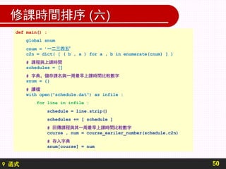 9 函式
修課時間排序 (六)
50
def main() :
global snum
cnum = ’一二三四五’
c2n = dict( [ ( b , a ) for a , b in enumerate(cnum) ] )
# 課程與上課時間
schedules = []
# 字典，儲存課名與一周最早上課時間比較數字
snum = {}
# 讀檔
with open("schedule.dat") as infile :
for line in infile :
schedule = line.strip()
schedules += [ schedule ]
# 回傳課程與其一周最早上課時間比較數字
course , num = course_eariler_number(schedule,c2n)
# 存入字典
snum[course] = num
 
