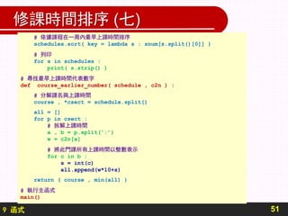 9 函式
修課時間排序 (七)
51
# 依據課程在一周內最早上課時間排序
schedules.sort( key = lambda s : snum[s.split()[0]] )
# 列印
for s in schedules :
print( s.strip() )
# 尋找最早上課時間代表數字
def course_earlier_number( schedule , c2n ) :
# 分解課名與上課時間
course , *csect = schedule.split()
all = []
for p in csect :
# 拆解上課時間
a , b = p.split(’:’)
w = c2n[a]
# 將此門課所有上課時間以整數表示
for c in b :
s = int(c)
all.append(w*10+s)
return ( course , min(all) )
# 執行主函式
main()
 