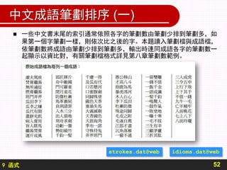9 函式
中文成語筆劃排序 (一)
52
 一些中文書末尾的索引通常依照各字的筆劃數由筆劃少排到筆劃多，如
果第一個字筆劃一樣，則依次比之後的字。本題讀入筆劃檔與成語檔，
依筆劃數將成語由筆劃少排到筆劃多，輸出時連同成語各字的筆劃數一
起顯示以資比對，有關筆劃檔格式詳見第八章筆劃數範例。
strokes.dat@web idioms.dat@web
 