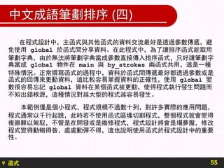 9 函式
中文成語筆劃排序 (四)
55
在程式設計中，主函式與其他函式的資料交流最好是透過參數傳遞，避
免使用 global 於函式間分享資料。在此程式中，為了讓排序函式能取用
筆劃字典，由於無法將筆劃字典當成參數直接傳入排序函式，只好讓筆劃字
典當成 global 物件在 main 與 by_strokes 兩函式共用，這是一種
特殊情況。正常撰寫函式的過程中，資料於函式間傳遞最好都透過參數或是
函式的回傳來更動資料，這比較容易掌握資料的正確性，使用 global 變
數很容易忘記 global 資料在某個函式被更動，使得程式執行發生問題而
不知出錯根源，這種情況對越大型的程式越容易發生。
本範例僅是個小程式，程式規模不過數十列，對許多實際的應用問題，
程式通常以千行起跳，此時若不使用函式區塊切割程式，整個程式就會變得
複雜難以駕馭，不管是在開發或是維修程式，程式設計將會是場夢魘，修改
程式變得動轍得咎，處處動彈不得，這也說明使用函式於程式設計中的重要
性。
 