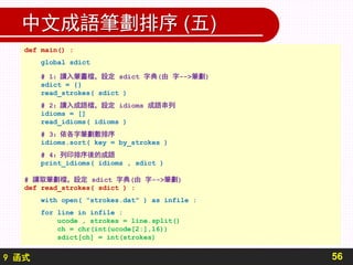 9 函式
中文成語筆劃排序 (五)
56
def main() :
global sdict
# 1：讀入筆畫檔，設定 sdict 字典(由 字-->筆劃)
sdict = {}
read_strokes( sdict )
# 2：讀入成語檔，設定 idioms 成語串列
idioms = []
read_idioms( idioms )
# 3：依各字筆劃數排序
idioms.sort( key = by_strokes )
# 4：列印排序後的成語
print_idioms( idioms , sdict )
# 讀取筆劃檔，設定 sdict 字典(由 字-->筆劃)
def read_strokes( sdict ) :
with open( "strokes.dat" ) as infile :
for line in infile :
ucode , strokes = line.split()
ch = chr(int(ucode[2:],16))
sdict[ch] = int(strokes)
 