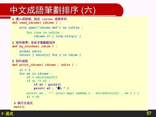 9 函式
中文成語筆劃排序 (六)
57
# 讀入成語檔，設定 idioms 成語串列
def read_idioms( idioms ) :
with open("idioms.dat") as infile :
for line in infile :
idioms += [ line.strip() ]
# 排序標準：依各字筆劃數排序
def by_strokes( idiom ) :
global sdict
return [ sdict[c] for c in idiom ]
# 列印成語
def print_idioms( idioms , sdict ) :
s1 = 0
for ws in idioms :
s2 = sdict[ws[0]]
if s1 != s2 :
if s1 : print()
print( s2 , "劃：" )
print( ws , "-".join( map( lambda c : str(sdict[c]) , ws ) ) )
s1 = s2
# 執行主函式
main()
 