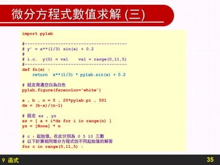 9 函式
微分方程式數值求解 (三)
35
import pylab
#----------------------------------------
# y’ = x**(1/3) sin(x) + 0.2
#
# i.c. y(0) = val val = range(0,11,5)
#----------------------------------------
def fn(x) :
return x**(1/3) * pylab.sin(x) + 0.2
# 設定周邊空白為白色
pylab.figure(facecolor=’white’)
a , b , n = 0 , 20*pylab.pi , 501
dx = (b-a)/(n-1)
# 設定 xs , ys
xs = [ a + i*dx for i in range(n) ]
ys = [None] * n
# c ：起始值，在此分別為 0 5 10 三數
# 以下計算相同微分方程式但不同起始值的解答
for c in range(0,11,5) :
 