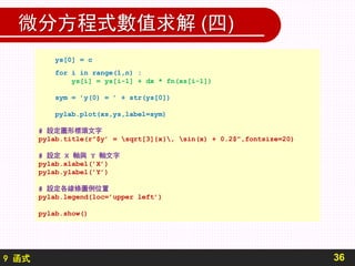 9 函式
微分方程式數值求解 (四)
36
ys[0] = c
for i in range(1,n) :
ys[i] = ys[i-1] + dx * fn(xs[i-1])
sym = ’y(0) = ’ + str(ys[0])
pylab.plot(xs,ys,label=sym)
# 設定圖形標頭文字
pylab.title(r”$y’ = sqrt[3]{x}, sin(x) + 0.2$",fontsize=20)
# 設定 X 軸與 Y 軸文字
pylab.xlabel(’X’)
pylab.ylabel(’Y’)
# 設定各線條圖例位置
pylab.legend(loc=’upper left’)
pylab.show()
 