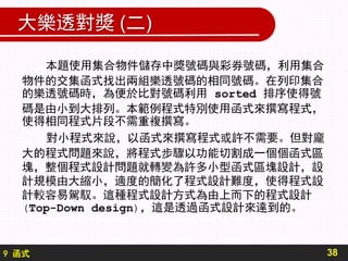 9 函式
大樂透對獎 (二)
本題使用集合物件儲存中獎號碼與彩券號碼，利用集合
物件的交集函式找出兩組樂透號碼的相同號碼。在列印集合
的樂透號碼時，為便於比對號碼利用 sorted 排序使得號
碼是由小到大排列。本範例程式特別使用函式來撰寫程式，
使得相同程式片段不需重複撰寫。
對小程式來說，以函式來撰寫程式或許不需要。但對龐
大的程式問題來說，將程式步驟以功能切割成一個個函式區
塊，整個程式設計問題就轉變為許多小型函式區塊設計，設
計規模由大縮小，適度的簡化了程式設計難度，使得程式設
計較容易駕馭。這種程式設計方式為由上而下的程式設計
(Top-Down design)，這是透過函式設計來達到的。
38
 