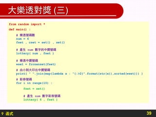 9 函式
大樂透對獎 (三)
39
from random import *
def main() :
# 樂透號碼數
num = 6
fset , cset = set() , set()
# 產生 num 數字的中獎號碼
lottery( num , fset )
# 樂透中獎號碼
wset = frozenset(fset)
# 由小到大印出中獎號碼
print( " ".join(map(lambda x : ”{:>2}”.format(str(x)),sorted(wset))) )
# 彩券號碼
for i in range(10) :
fset = set()
# 產生 num 數字彩券號碼
lottery( 6 , fset )
 