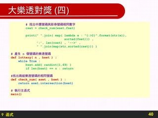 9 函式
大樂透對獎 (四)
40
# 找出中獎號碼與彩券號碼相同數字
cset = check_num(wset,fset)
print(" ".join( map( lambda x : "{:>2}".format(str(x)),
sorted(fset))) ,
’:’, len(cset) , ’-->’ ,
" ".join(map(str,sorted(cset))) )
# 產生 n 個號碼的樂透號碼
def lottery( n , bset ) :
while True :
bset.add( randint(1,49) )
if len(bset) == n : return
#找出兩組樂透號碼的相同號碼
def check_num( aset , bset ) :
return aset.intersection(bset)
# 執行主函式
main()
 