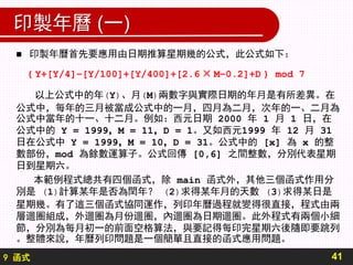 9 函式
印製年曆 (一)
 印製年曆首先要應用由日期推算星期幾的公式，此公式如下：
( Y+[Y/4]−[Y/100]+[Y/400]+[2.6 × M−0.2]+D ) mod 7
以上公式中的年(Y)、月(M)兩數字與實際日期的年月是有所差異。在
公式中，每年的三月被當成公式中的一月，四月為二月，次年的一、二月為
公式中當年的十一、十二月。例如：西元日期 2000 年 1 月 1 日，在
公式中的 Y = 1999，M = 11，D = 1。又如西元1999 年 12 月 31
日在公式中 Y = 1999，M = 10，D = 31。公式中的 [x] 為 x 的整
數部份，mod 為餘數運算子。公式回傳 [0,6] 之間整數，分別代表星期
日到星期六。
本範例程式總共有四個函式，除 main 函式外，其他三個函式作用分
別是 (1)計算某年是否為閏年？ (2)求得某年月的天數 (3)求得某日是
星期幾。有了這三個函式協同運作，列印年曆過程就變得很直接，程式由兩
層迴圈組成，外迴圈為月份迴圈，內迴圈為日期迴圈。此外程式有兩個小細
節，分別為每月初一的前面空格算法，與要記得每印完星期六後隨即要跳列
。整體來說，年曆列印問題是一個簡單且直接的函式應用問題。
41
 