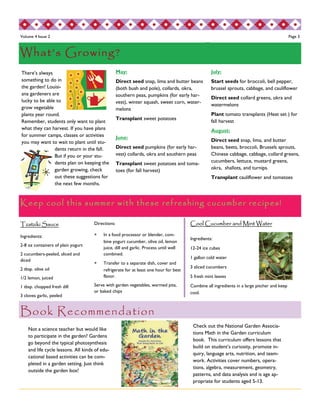 Volume 4 Issue 2 Page 3 
Keep cool this summer with these refreshing cucumber recipes! 
Book Recommendation 
July: 
Start seeds for broccoli, bell pepper, 
brussel sprouts, cabbage, and cauliflower 
Direct seed collard greens, okra and 
watermelons 
Plant tomato transplants (Heat set ) for 
fall harvest 
August: 
Direct seed snap, lima, and butter 
beans, beets, broccoli, Brussels sprouts, 
Chinese cabbage, cabbage, collard greens, 
cucumbers, lettuce, mustard greens, 
okra, shallots, and turnips. 
Transplant cauliflower and tomatoes 
There’s always 
something to do in 
the garden! Louisi-ana 
gardeners are 
lucky to be able to 
grow vegetable 
plants year round. 
Remember, students only want to plant 
what they can harvest. If you have plans 
for summer camps, classes or activities 
you may want to wait to plant until stu-dents 
return in the fall. 
But if you or your stu-dents 
plan on keeping the 
garden growing, check 
out these suggestions for 
the next few months. 
May: 
Direct seed snap, lima and butter beans 
(both bush and pole), collards, okra, 
southern peas, pumpkins (for early har-vest), 
winter squash, sweet corn, water-melons 
Transplant sweet potatoes 
June: 
Direct seed pumpkins (for early har-vest) 
collards, okra and southern peas 
Transplant sweet potatoes and toma-toes 
(for fall harvest) 
Tzatziki Sauce 
Ingredients: 
2-8 oz containers of plain yogurt 
2 cucumbers-peeled, sliced and 
diced 
2 tbsp. olive oil 
1/2 lemon, juiced 
1 tbsp. chopped fresh dill 
3 cloves garlic, peeled 
Directions: 
 In a food processor or blender, com-bine 
yogurt cucumber, olive oil, lemon 
juice, dill and garlic. Process until well 
combined. 
 Transfer to a separate dish, cover and 
refrigerate for at least one hour for best 
flavor. 
Serve with garden vegetables, warmed pita, 
or baked chips 
Not a science teacher but would like 
to participate in the garden? Gardens 
go beyond the typical photosynthesis 
and life cycle lessons. All kinds of edu-cational 
based activities can be com-pleted 
in a garden setting. Just think 
outside the garden box! 
Check out the National Garden Associa-tions 
Math in the Garden curriculum 
book. This curriculum offers lessons that 
build on student’s curiosity, promote in-quiry, 
language arts, nutrition, and team-work. 
Activities cover numbers, opera-tions, 
algebra, measurement, geometry, 
patterns, and data analysis and is age ap-propriate 
for students aged 5-13. 
What’s Growing? 
Cool Cucumber and Mint Water 
Ingredients: 
12-24 ice cubes 
1 gallon cold water 
3 sliced cucumbers 
5 fresh mint leaves 
Combine all ingredients in a large pitcher and keep 
cool. 
 