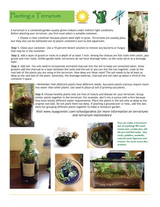 A terrarium is a contained garden usually grown indoors under indirect light conditions. 
Before planting your terrarium, you first must select a suitable container. 
• Choose a clear container because plants need light to grow. Terrariums are usually glass, 
but they also can be fashioned out of plastic containers such as fish aquariums. 
Step 1. Clean your container. Use a 10 percent bleach solution to remove any bacteria or fungus 
that may be in the container. 
Step 2. Add a layer of gravel or rocks to a depth of at least 1 inch. Among the choices are fish rocks with colors, pea 
gravel and river rocks. Unlike garden beds, terrariums do not have drainage holes, so the rocks serve as a drainage 
layer. 
Step 3. Add soil. You will need to incorporate activated charcoal into the soil to keep out unwanted odors. Some 
growers add the charcoal as a layer between the rocks and the soil or you can mix the two together. Look at the 
root ball of the plants you are using in the terrarium. How deep are those roots? The soil needs to be at least as 
deep as the root ball of the plant. Generally, the drainage material, charcoal and soil take up about a third of the 
container’s space. 
• Remember that different plants have different needs. Succulent plants (cactus) require much 
less water than other plants. Use sand in place of soil if growing succulents. 
Step 4. Choose healthy plants that are free of insects and disease for your terrarium. Group 
similar plants together in the terrarium. For example, don’t mix a cactus with a fern because 
they have totally different water requirements. Place the plants in the soil only as deep as the 
original root ball. Do not plant them too deep. If planting a groundcover or moss, add this last. 
Have fun grouping different plants together to make a miniature garden. 
Visit www.lsuagcenter.com/schoolgardens for more information on terrariums 
and terrarium maintenance 
Planting a Terrarium 
You can make a terrarium 
out of anything! We used 
mason jars, cookie jars, old 
lab jars and fish tanks. Use 
rocks, pebbles, seashells, 
colored sand, figurines and 
mosses for some extra dec-oration! 
