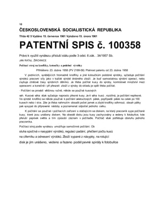 10
ČESKOSLOVENSKÁ SOCIALISTICKÁ REPUBLIKA
Třída 42 5 Vydáno 15. července 1961 Vyloženo 15. února 1961
PATENTNÍ SPIS č. 100358
Právo k využití vynálezu přísluší státu podle 3 odst. 6 zák. . 34/1957 Sb.
JAN RATAJ, ŽIROVNICE
Počítací stroj na knoflíky, kotoučky a podobné výrobky
Přihlášeno 23. dubna 1958 (PV 2189-58) Platnost patentu od 23. dubna 1958
V podnicích, vyrábějících hromadně knoflíky a jiné kotoučkům podobné výrobky, vyžaduje počítání
výrobků pracovní síly jako v každé výrobě drobného zboží. Je buď samostatnou výrobní operací, nebo
zvyšuje ztrátové časy výrobních dělníků. Je třeba počítat kusy do výroby, kontrolovat množství mezi
operacemi a konečně i při převzetí zboží z výroby do skladu je opět třeba počítat.
· Počítání se provádí většinou ručně, někde se používá kusových
vah. Kusová váha však vyžaduje naprosto přesné kusy. Je-li váha kusů . rozdílná, je počítání nepřesné.
Ve výrobě knoflíků se někde používá k počítání veletuctových pálek, popřípadě pálek na celek po 100
kusech nebo i více. Zde je třeba nahrnutím obsadit počet jamek a zbylé knoflíky odhrnout, obsah pálky
pak vysypat do připravené nádoby a poznamenat odpočet jednoho celku.
K počítání se používá i počítacích zařízení s otáčejícím se diskem, na který pracovník sype počítané
kusy, které jsou unášeny diskem. Na obvodě disku jsou kusy zachycovány a vedeny k fotobuňce, kde
přeruší paprsek světla a tím způsobí záznam v počítadle. Počítač však potřebuje obsluhu jednoho
pracovníka.
Počítací stroj podle vynálezu umožňuje samočinné počítání. Ob
sluha spočívá v nasypání výrobků, regulaci padání, přečtení počtu kusů
na ciferníku a odnesení výrobků. Zboží sypané z násypky, na rotující
disk je jím unášeno, vedeno a řazeno podél pevné spirály k fotobuňce
 