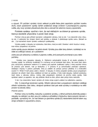 /
2 100358
a výpusti. Při počítání výrobků různé velikosti je ještě třeba před započetím počítání nového
druhu zboží pootočením spirály nařídit vzdálenost okraje směrem k procházejícímu paprsku
světla, aby nový výrobek přesahoval přes disk a zároveň šé vešel do mezery výpústného
Podstata vynálezu spočívá v tom, že nad otáčejícím se diskem je upravena spirála,
která je stavitelně připevněna k pevné části stroje.
Počítací stroj je jako příklad naznačen v připojeném výkresu, kde na obr. 1 je znázorněn stroj v řezu,
na obr. 2 vodorovný řez strojem těsně nad spirálou a obrázek 3 představuje spirálu samu. Zároveň na
obr. , 2 je naznačeno řazení výrobků unášených podélspirály.
Výrobky padají z násypky na kuželovitou část disku, který se otáčí. Gravitací volně kloužou k okraji,
kde mohou propadnout do prvního
závitu spirály pouze okénkem na jedné straně. Výrobky jsou dále šeny diskem, rozkládají se na
stále se zvětšující obvod, až v posledním
závitu jsou již seřazeniy a unášeny k paprsku světla, jímž postupně procházejí a jsou takto
počítány.
· Výrobky jsou nasypány násypky A. Otáčením pohybovéhiö šroubu B së otevře użávěrka C.
Výrobky padají na stříškový rozdělovač D a rozhazují se po kuželové části disku. Na rovné části disku
jsou zachyCeny spirálovými vedením E a vedený pod paprsek osvětlovací optiky I, který prochází dírkou
do prostoru pod diskem, kde je fotobuňka J. V prostoru K ja zamontována zesilovací aparatura,
dodávající impulsy k polionu počitadla. Stroj je uváděni do pohybu pomocí předlohy G a šnekového
soukolí H. Hřídel H tvoří pevný celek s diskem. Z násypky A mohou propadat výrobky pouze propadovým
okénkem do střední části disku oddělené od části se spirálou. Z této malé násypky, tvořené kuželovitou
častí disku a válcovou stěnou, mohou dále propadovým okénkem do prvního závitu spirály. Celé
spirálové vedení je upęvněno tak, aby přiléhalo těsně na disk, přitom však pohyb disku nebrzdilo.
V obr. 2 je znázorněno řazení výrobků při chodu stroje a jejich unášení ke světelnému paprsku.
Obr. 3 znázorňuje konstrukci spirály. Střední válcová část s propadovým okénkem odděluje
střední kuželovitou část disku, okrajová spirálová část pak vede výrobky a rozkládá je na větší
prostor na obvodu disku:
Předmět pateritu
Počítací stroj na knoflíky, kotoučky a podobné výrobky, u něhož počítané předměty padají z
násypky na otáčející se disk, jsou jím unášeny a přiváděny k fotobuňce, která způsobí záznam v
počitadle, vyznačený tím, že nad diskem je upevněna spirála (E) nástavitelná otočně kolem osy
stroje vzhledem k výpustnému otvoru.
 