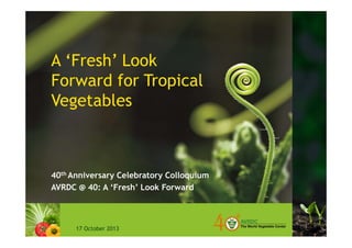 A ‘Fresh’ Look 
Forward for Tropical 
Vegetables 
40th Anniversary Celebratory Colloquium 
AVRDC @ 40: A ‘Fresh’ Look Forward 
17 October 2013 
 