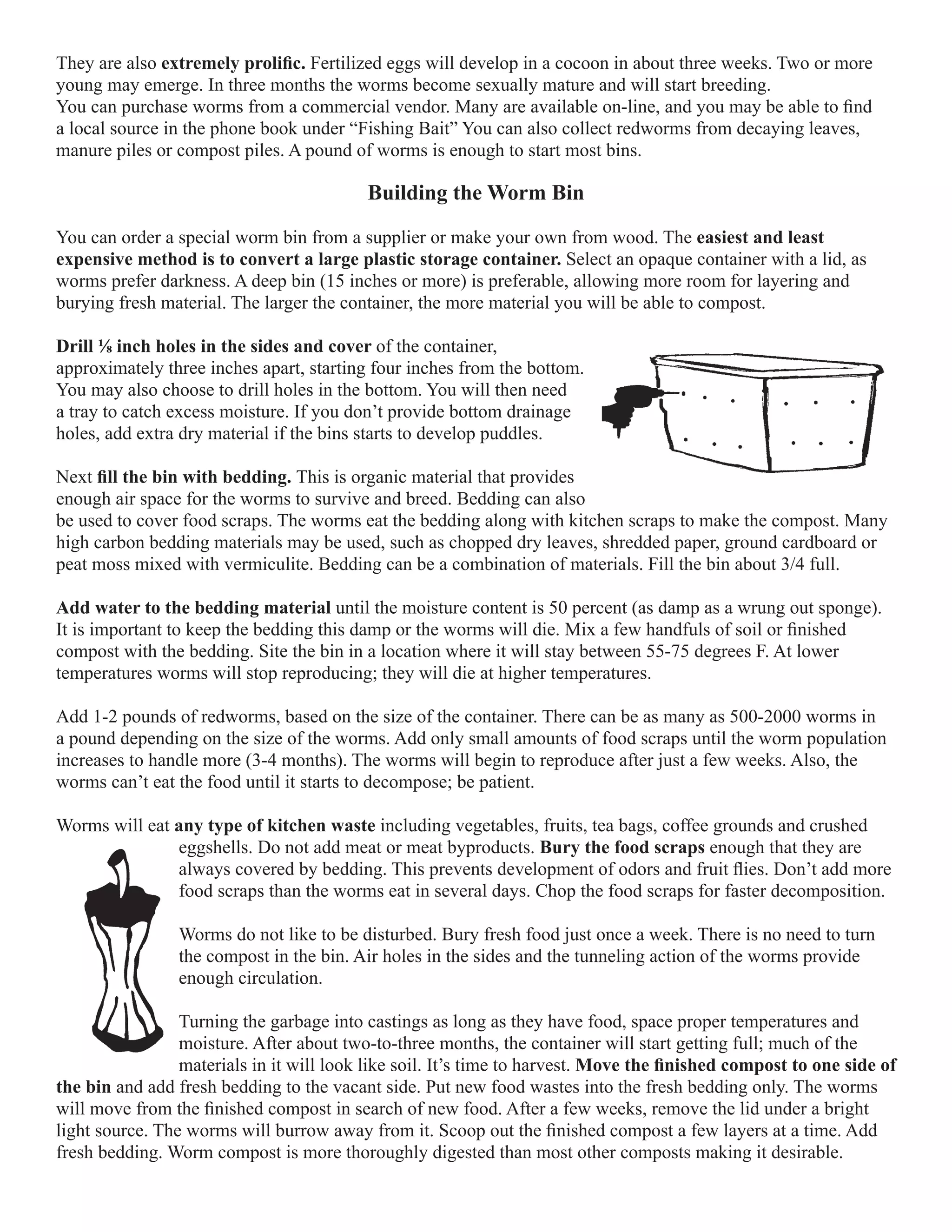 They are also extremely prolific. Fertilized eggs will develop in a cocoon in about three weeks. Two or more 
young may emerge. In three months the worms become sexually mature and will start breeding. 
You can purchase worms from a commercial vendor. Many are available on-line, and you may be able to find 
a local source in the phone book under “Fishing Bait” You can also collect redworms from decaying leaves, 
manure piles or compost piles. A pound of worms is enough to start most bins. 
Building the Worm Bin 
You can order a special worm bin from a supplier or make your own from wood. The easiest and least 
expensive method is to convert a large plastic storage container. Select an opaque container with a lid, as 
worms prefer darkness. A deep bin (15 inches or more) is preferable, allowing more room for layering and 
burying fresh material. The larger the container, the more material you will be able to compost. 
Drill ⅛ inch holes in the sides and cover of the container, 
approximately three inches apart, starting four inches from the bottom. 
You may also choose to drill holes in the bottom. You will then need 
a tray to catch excess moisture. If you don’t provide bottom drainage 
holes, add extra dry material if the bins starts to develop puddles. 
Next fill the bin with bedding. This is organic material that provides 
enough air space for the worms to survive and breed. Bedding can also 
be used to cover food scraps. The worms eat the bedding along with kitchen scraps to make the compost. Many 
high carbon bedding materials may be used, such as chopped dry leaves, shredded paper, ground cardboard or 
peat moss mixed with vermiculite. Bedding can be a combination of materials. Fill the bin about 3/4 full. 
Add water to the bedding material until the moisture content is 50 percent (as damp as a wrung out sponge). 
It is important to keep the bedding this damp or the worms will die. Mix a few handfuls of soil or finished 
compost with the bedding. Site the bin in a location where it will stay between 55-75 degrees F. At lower 
temperatures worms will stop reproducing; they will die at higher temperatures. 
Add 1-2 pounds of redworms, based on the size of the container. There can be as many as 500-2000 worms in 
a pound depending on the size of the worms. Add only small amounts of food scraps until the worm population 
increases to handle more (3-4 months). The worms will begin to reproduce after just a few weeks. Also, the 
worms can’t eat the food until it starts to decompose; be patient. 
Worms will eat any type of kitchen waste including vegetables, fruits, tea bags, coffee grounds and crushed 
eggshells. Do not add meat or meat byproducts. Bury the food scraps enough that they are 
always covered by bedding. This prevents development of odors and fruit flies. Don’t add more 
food scraps than the worms eat in several days. Chop the food scraps for faster decomposition. 
Worms do not like to be disturbed. Bury fresh food just once a week. There is no need to turn 
the compost in the bin. Air holes in the sides and the tunneling action of the worms provide 
enough circulation. 
Turning the garbage into castings as long as they have food, space proper temperatures and 
moisture. After about two-to-three months, the container will start getting full; much of the 
materials in it will look like soil. It’s time to harvest. Move the finished compost to one side of 
the bin and add fresh bedding to the vacant side. Put new food wastes into the fresh bedding only. The worms 
will move from the finished compost in search of new food. After a few weeks, remove the lid under a bright 
light source. The worms will burrow away from it. Scoop out the finished compost a few layers at a time. Add 
fresh bedding. Worm compost is more thoroughly digested than most other composts making it desirable. 
 