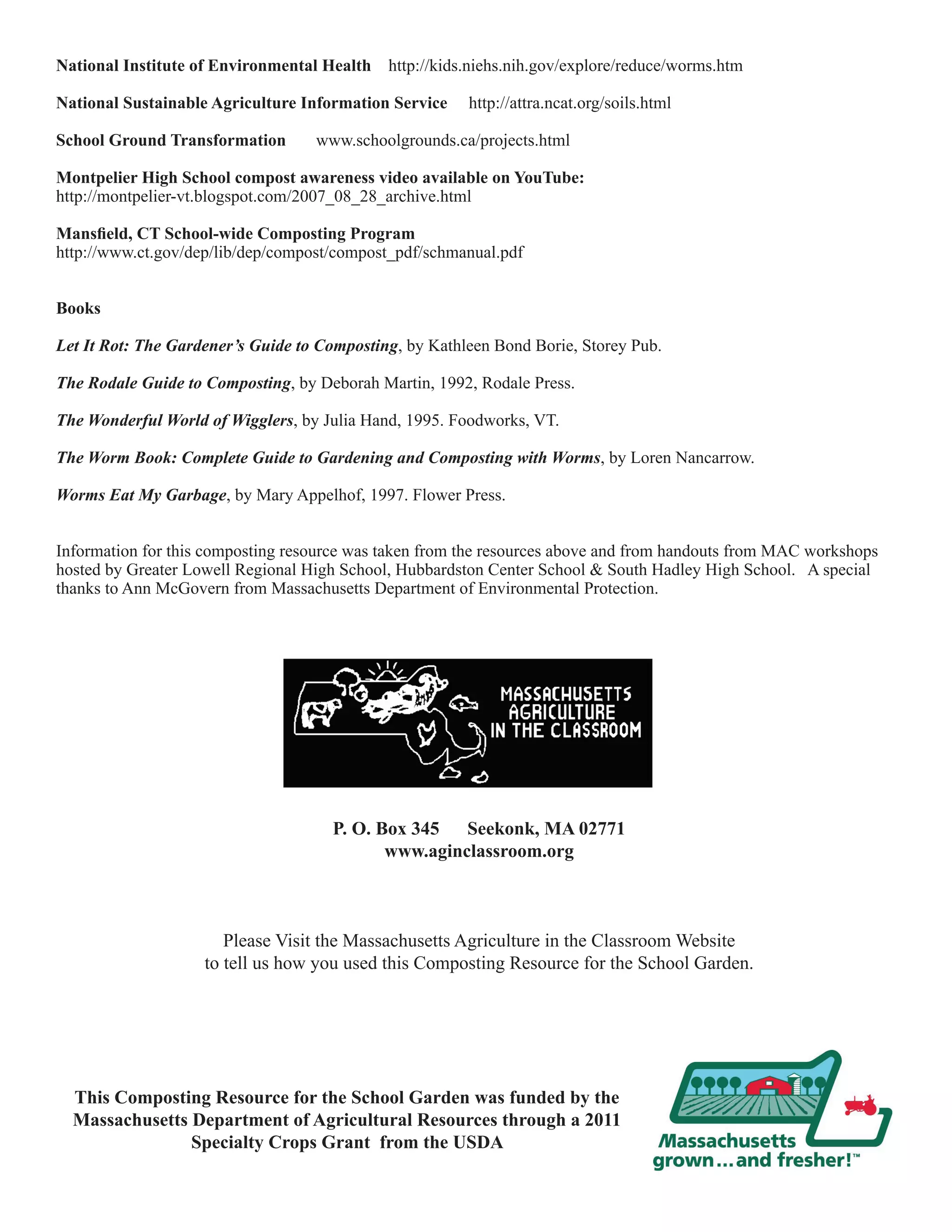 National Institute of Environmental Health http://kids.niehs.nih.gov/explore/reduce/worms.htm 
National Sustainable Agriculture Information Service http://attra.ncat.org/soils.html 
School Ground Transformation www.schoolgrounds.ca/projects.html 
Montpelier High School compost awareness video available on YouTube: 
http://montpelier-vt.blogspot.com/2007_08_28_archive.html 
Mansfield, CT School-wide Composting Program 
http://www.ct.gov/dep/lib/dep/compost/compost_pdf/schmanual.pdf 
Books 
Let It Rot: The Gardener’s Guide to Composting, by Kathleen Bond Borie, Storey Pub. 
The Rodale Guide to Composting, by Deborah Martin, 1992, Rodale Press. 
The Wonderful World of Wigglers, by Julia Hand, 1995. Foodworks, VT. 
The Worm Book: Complete Guide to Gardening and Composting with Worms, by Loren Nancarrow. 
Worms Eat My Garbage, by Mary Appelhof, 1997. Flower Press. 
Information for this composting resource was taken from the resources above and from handouts from MAC workshops 
hosted by Greater Lowell Regional High School, Hubbardston Center School & South Hadley High School. A special 
thanks to Ann McGovern from Massachusetts Department of Environmental Protection. 
P. O. Box 345 Seekonk, MA 02771 
www.aginclassroom.org 
Please Visit the Massachusetts Agriculture in the Classroom Website 
to tell us how you used this Composting Resource for the School Garden. 
This Composting Resource for the School Garden was funded by the 
Massachusetts Department of Agricultural Resources through a 2011 
Specialty Crops Grant from the USDA 
