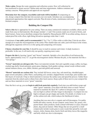 Make a plan. Design the waste separation and collection system. How will collection be 
best monitored to assure success? Define tasks and time requirements. Address container and 
sanitary concerns. What permits and approvals are required? 
Determine how the compost, recyclables and trash will be handled. If composting on 
site, design compost bins that take into account your size needs. Introduce any accompanying 
educational opportunities that support curricula. Plan division of tasks, maintenance and use of 
finished compost. 
Building the Compost Pile 
Select a bin that is appropriate for your setting. There are many commercial containers available; others can be 
made from easy-to-find materials. Bin designs include 1, 2 and 3 bin systems made out of wood or bricks, and 
barrel turners. Some towns distribute compost bins funded by Massachusetts DEP. In an urban setting, choose a 
rodent-proof bin with a floor, tight fitting lid and no openings wider than ½ inch. 
A minimum of one cubic yard is recommended (3’ by 3’ by 3’.) Piles wider or taller than 5 feet do not allow 
enough air to reach the microorganisms at the center. Piles smaller than one cubic yard will freeze in the winter, 
although the organisms will revive in the spring and composting will resume. 
Choose a location for your bin. It should be easy to reach in summer and winter. A shady location is 
preferable. In the sun, it will tend to dry out quickly, requiring more water. 
Prepare the bin by layering “green” and “brown” materials. Sprinkle a few shovelfuls of soil between the 
layers, approximately every 12”, to get the microorganism started. Moisten the pile, so the materials feel like a 
“wet sponge.” 
“Green” materials are nitrogen rich. These wet materials include: fruit and vegetable scraps; coffee; tea bags; 
crushed egg shells; bread and grain; green grass clippings; fresh garden cuttings, annual weeds without seeds; 
animal manures (horse, cow, rabbit, chicken, goat and gerbil) and seaweed. 
“Brown” materials are carbon rich. They include fall leaves; straw; hay; salt marsh hay; shredded paper; 
paper towels and plates; coffee filters; used potting soil; sawdust; chipped brush; wood chips; pine needles and 
thin layers of wood ash. Chop or shred materials to increase the surface area and speed the process. Gather these 
materials from the school yard or obtain from other local sources. Keep a pile of these next to your compost bin 
and use these materials to cover “green” materials. 
Once the bin is set up, you can begin to add fresh materials regularly. Each time you add kitchen scraps and 
other “green” materials, cover them with three times as much “brown” 
material to maintain the ideal 30:1 carbon to nitrogen ratio. A compost 
mix too high in carbon will take longer to decompose. A compost mix too 
high in nitrogen can get sloppy and smelly. If in doubt, it is better to err 
on the carbon-rich side, which reduces the likelihood of odors. 
Anything that was once alive is organic and will decompose. For public 
health and safety reasons, do not compost: meat; bones; fat; grease; oils; 
peanut butter; dairy products; foods cooked with butter or sauce; diseased 
plants, dog and cat manure. Other things that are not good for a small 
compost pile include weeds gone to seed, weeds that spread by roots and 
runners, sticks, banana skins, beech, birch and shiny leaves like magnolia 
and holly which are slow to decompose. 
 