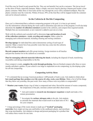 Fruit flies may be found in and around the bin. They are not harmful; but can be a nuisance. The larvae travel 
on the skins of fruits, especially bananas. Make a simple, non-toxic trap by placing a banana peel inside a clear 
plastic container. Make three or four holes all the way through the cover with a standard toothpick. Place the 
plastic container near the worm bin. Within 24 hours, 99% of the fruit flies will be trapped inside the container 
and can be released outdoors. 
In the Cafeteria & On-Site Composting 
Once you’ve determined that a cafeteria composting program is the goal, it is time to get started. 
Use the information collected during the waste audit to determine type and size of the program. It will also help 
determine the number of collection containers needed in the cafeteria, and compost bins required outside. 
Multiple bins are recommended, so new material is added to just one at a time. 
Work with the cafeteria and custodial staff to determine type and location of each 
of the collection containers - trash, recycling and compost. Make a plan for 
managing each collected material, including cleaning and storing containers. 
Develop signage for individual bins and to demonstrate sorting of each type of 
material. Make a master list of any possible waste that may come into the cafeteria 
and the sorting category. 
Recruit compost monitors and offer group training. Assign monitors to all lunches 
and post the monitor list in the cafeteria as a reminder. 
Plan for managing collected materials following the lunch, including the disposal of trash, transferring 
recyclables and taking compostables to the bin. 
Once compost is ready, complete the cycle through gardening. Harvest finished compost after three or more 
months and plant a garden. If your school is too large to implement on-site composting, try developing a plan 
for off-site composting. 
Composting Activity Ideas 
* It‘s estimated that an average American produces 1,600 pounds of trash a year. Ask student to think about 
how much garbage they produce over the course of a day, week, year, lifetime. Make a list of all the things 
that they threw out yesterday, this past week. How many of these were recyclable or compostable? 
* Monitor your wastes. Keep a log of what is composted and when. Record the amount of wastes composted, 
the temperature of the pile, moisture content and other observations. 
* Ask each student to research one decomposer organism in depth and make a five 
minute presentation. 
* Investigate the carbon: nitrogen ratio in the pile. Ask students 
to calculate the materials that would result in an ideal ratio of 30:1 
for your compost. 
* A large percentage of the waste stream is made up of “trashed” packaging 
materials, from single-serving cans and bottles to the cardboard, plastic, and styrofoam 
that wrap merchandise. Ask students to design and present packaging for a product that 
will reduce these wastes for one item. 
 