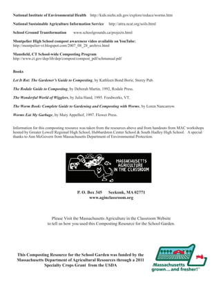 National Institute of Environmental Health http://kids.niehs.nih.gov/explore/reduce/worms.htm 
National Sustainable Agriculture Information Service http://attra.ncat.org/soils.html 
School Ground Transformation www.schoolgrounds.ca/projects.html 
Montpelier High School compost awareness video available on YouTube: 
http://montpelier-vt.blogspot.com/2007_08_28_archive.html 
Mansfield, CT School-wide Composting Program 
http://www.ct.gov/dep/lib/dep/compost/compost_pdf/schmanual.pdf 
Books 
Let It Rot: The Gardener’s Guide to Composting, by Kathleen Bond Borie, Storey Pub. 
The Rodale Guide to Composting, by Deborah Martin, 1992, Rodale Press. 
The Wonderful World of Wigglers, by Julia Hand, 1995. Foodworks, VT. 
The Worm Book: Complete Guide to Gardening and Composting with Worms, by Loren Nancarrow. 
Worms Eat My Garbage, by Mary Appelhof, 1997. Flower Press. 
Information for this composting resource was taken from the resources above and from handouts from MAC workshops 
hosted by Greater Lowell Regional High School, Hubbardston Center School & South Hadley High School. A special 
thanks to Ann McGovern from Massachusetts Department of Environmental Protection. 
P. O. Box 345 Seekonk, MA 02771 
www.aginclassroom.org 
Please Visit the Massachusetts Agriculture in the Classroom Website 
to tell us how you used this Composting Resource for the School Garden. 
This Composting Resource for the School Garden was funded by the 
Massachusetts Department of Agricultural Resources through a 2011 
Specialty Crops Grant from the USDA 
