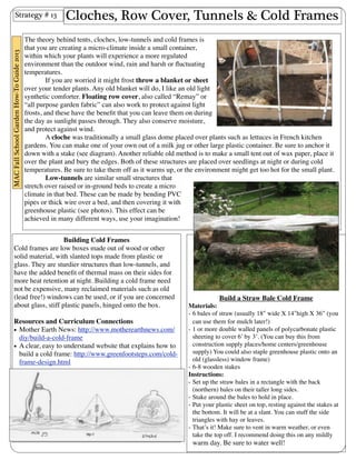 Cloches, Row Cover, Tunnels & Cold Frames 
Strategy # 13 
A cloche was traditionally a small glass dome placed over plants such as lettuces in French kitchen 
gardens. You can make one of your own out of a milk jug or other large plastic container. Be sure to anchor it 
down with a stake (see diagram). Another reliable old method is to make a small tent out of wax paper, place it 
over the plant and bury the edges. Both of these structures are placed over seedlings at night or during cold 
temperatures. Be sure to take them off as it warms up, or the environment might get too hot for the small plant. 
Build a Straw Bale Cold Frame 
The theory behind tents, cloches, low-tunnels and cold frames is 
that you are creating a micro-climate inside a small container, 
within which your plants will experience a more regulated 
environment than the outdoor wind, rain and harsh or fluctuating 
temperatures. 
If you are worried it might frost throw a blanket or sheet 
over your tender plants. Any old blanket will do, I like an old light 
synthetic comforter. Floating row cover, also called “Remay” or 
“all purpose garden fabric” can also work to protect against light 
frosts, and these have the benefit that you can leave them on during 
the day as sunlight passes through. They also conserve moisture, 
and protect against wind. 
Materials: 
- 6 bales of straw (usually 18ʺ″ wide X 14ʺ″high X 36” (you 
can use them for mulch later!) 
- 1 or more double walled panels of polycarbonate plastic 
sheeting to cover 6’ by 3’. (You can buy this from 
construction supply places/home centers/greenhouse 
supply) You could also staple greenhouse plastic onto an 
old (glassless) window frame) 
- 6-8 wooden stakes 
Instructions: 
- Set up the straw bales in a rectangle with the back 
(northern) bales on their taller long sides. 
- Stake around the bales to hold in place. 
- Put your plastic sheet on top, resting against the stakes at 
the bottom. It will be at a slant. You can stuff the side 
triangles with hay or leaves. 
- That’s it! Make sure to vent in warm weather, or even 
take the top off. I recommend doing this on any mildly 
warm day. Be sure to water well! 
Low-tunnels are similar small structures that 
stretch over raised or in-ground beds to create a micro 
climate in that bed. These can be made by bending PVC 
pipes or thick wire over a bed, and then covering it with 
greenhouse plastic (see photos). This effect can be 
achieved in many different ways, use your imagination! 
Building Cold Frames 
Cold frames are low boxes made out of wood or other 
solid material, with slanted tops made from plastic or 
glass. They are sturdier structures than low-tunnels, and 
have the added benefit of thermal mass on their sides for 
more heat retention at night. Building a cold frame need 
not be expensive, many reclaimed materials such as old 
(lead free!) windows can be used, or if you are concerned 
about glass, stiff plastic panels, hinged onto the box. 
Resources and Curriculum Connections 
• Mother Earth News: http://www.motherearthnews.com/ 
diy/build-a-cold-frame 
• A clear, easy to understand website that explains how to 
build a cold frame: http://www.greenfootsteps.com/cold-frame- 
design.html 
MAC Fall School Garden How-To Guide 2013 
 