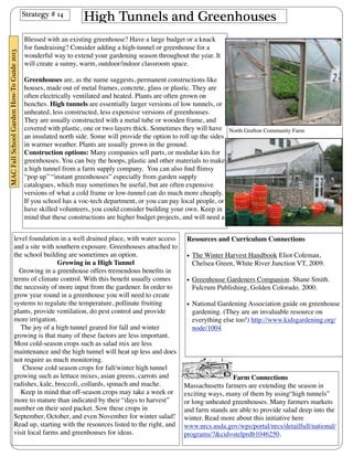 High Tunnels and Greenhouses 
Blessed with an existing greenhouse? Have a large budget or a knack 
for fundraising? Consider adding a high-tunnel or greenhouse for a 
wonderful way to extend your gardening season throughout the year. It 
will create a sunny, warm, outdoor/indoor classroom space. 
Greenhouses are, as the name suggests, permanent constructions like 
houses, made out of metal frames, concrete, glass or plastic. They are 
often electrically ventilated and heated. Plants are often grown on 
benches. High tunnels are essentially larger versions of low tunnels, or 
unheated, less constructed, less expensive versions of greenhouses. 
They are usually constructed with a metal tube or wooden frame, and 
covered with plastic, one or two layers thick. Sometimes they will have 
an insulated north side. Some will provide the option to roll up the sides 
in warmer weather. Plants are usually grown in the ground. 
Construction options: Many companies sell parts, or modular kits for 
greenhouses. You can buy the hoops, plastic and other materials to make 
a high tunnel from a farm supply company. You can also find flimsy 
“pop up” “instant greenhouses” especially from garden supply 
catalogues, which may sometimes be useful, but are often expensive 
versions of what a cold frame or low-tunnel can do much more cheaply. 
If you school has a voc-tech department, or you can pay local people, or 
have skilled volunteers, you could consider building your own. Keep in 
mind that these constructions are higher budget projects, and will need a 
level foundation in a well drained place, with water access 
and a site with southern exposure. Greenhouses attached to 
the school building are sometimes an option. 
Growing in a High Tunnel 
Growing in a greenhouse offers tremendous benefits in 
terms of climate control. With this benefit usually comes 
the necessity of more input from the gardener. In order to 
grow year round in a greenhouse you will need to create 
systems to regulate the temperature, pollinate fruiting 
plants, provide ventilation, do pest control and provide 
more irrigation. 
The joy of a high tunnel geared for fall and winter 
growing is that many of these factors are less important. 
Most cold-season crops such as salad mix are less 
maintenance and the high tunnel will heat up less and does 
not require as much monitoring. 
Choose cold season crops for fall/winter high tunnel 
growing such as lettuce mixes, asian greens, carrots and 
radishes, kale, broccoli, collards, spinach and mache. 
Keep in mind that off-season crops may take a week or 
more to mature than indicated by their “days to harvest” 
number on their seed packet. Sow these crops in 
September, October, and even November for winter salad! 
Read up, starting with the resources listed to the right, and 
visit local farms and greenhouses for ideas. 
Resources and Curriculum Connections 
• The Winter Harvest Handbook Eliot Coleman, 
Chelsea Green, White River Junction VT, 2009. 
• Greenhouse Gardeners Companion. Shane Smith. 
Fulcrum Publishing, Golden Colorado. 2000. 
• National Gardening Association guide on greenhouse 
gardening. (They are an invaluable resource on 
everything else too!) http://www.kidsgardening.org/ 
node/1004 
Farm Connections 
Massachusetts farmers are extending the season in 
exciting ways, many of them by using“high tunnels” 
or long unheated greenhouses. Many farmers markets 
and farm stands are able to provide salad deep into the 
winter. Read more about this initiative here 
www.nrcs.usda.gov/wps/portal/nrcs/detailfull/national/ 
programs/?&cid=stelprdb1046250. 
Strategy # 14 
MAC Fall School Garden How-To Guide 2013 
North Grafton Community Farm 
 