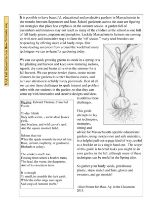 It is possible to have beautiful, educational and productive gardens in Massachusetts in 
the months between September and June. School gardeners across the state are figuring 
out strategies that place less emphasis on the summer season. A garden full of 
cucumbers and tomatoes may not reach as many of the children at the school as one full 
of fall hardy greens, popcorn and pumpkins. Luckily Massachusetts farmers are coming 
up with new and innovative ways to farm the “off season,” many seed breeders are 
responding by offering more cold hardy crops. Our 
homesteading ancestors from around the world had many 
techniques we can re-learn for gardening today. 
We can use quick growing greens to sneak in a spring or a 
fall planting and harvest and keep slow maturing melons, 
squash, dry corn and beans alive over the summer for a 
fall harvest. We can protect tender plants, create micro-climates 
in our gardens to stretch hardiness zones, and 
turn our attention to reliably hardy perennials. Best of all, 
we can use these challenges to spark interest and problem 
solve with our students in the garden, so that they can 
come up with innovative and creative designs and ideas 
to address these 
challenges. 
This guide 
attempts to lay 
out techniques, 
strategies, 
timing and 
advice for Massachusetts specific educational 
gardens, using inexpensive and safe materials, 
in a helpful pull-out-a-page kind of way, useful 
as a booklet or as a single hand-out. The scope 
of this guide is to detail tasks you might do in 
your garden in the fall, although many of these 
techniques can be useful in the Spring also. 
So gather your hardy seeds, greenhouse 
plastic, straw mulch and hats, gloves and 
sweaters, and get outside! 
-Alice Posner for Mass. Ag. in the Classroom 
2013. 
MAC Fall School Garden How-To Guide 2013 
Digging- Edward Thomas, Collected 
Poems 
To-day I think 
Only with scents, - scents dead leaves 
yield, 
And bracken, and wild carrot's seed, 
And the square mustard field; 
Odours that rise 
When the spade wounds the root of tree, 
Rose, currant, raspberry, or goutweed, 
Rhubarb or celery; 
The smoke's smell, too, 
Flowing from where a bonfire burns 
The dead, the waste, the dangerous, 
And all to sweetness turns. 
It is enough 
To smell, to crumble the dark earth, 
While the robin sings over again 
Sad songs of Autumn mirth." 
 