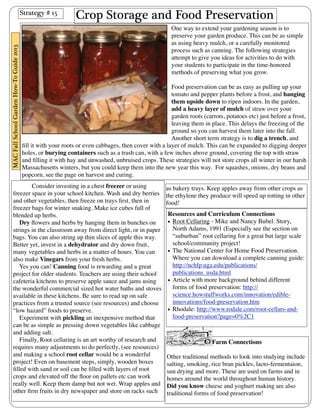 Crop Storage and Food Preservation 
One way to extend your gardening season is to 
preserve your garden produce. This can be as simple 
as using heavy mulch, or a carefully monitored 
process such as canning. The following strategies 
attempt to give you ideas for activities to do with 
your students to participate in the time-honored 
methods of preserving what you grow. 
Food preservation can be as easy as pulling up your 
tomato and pepper plants before a frost, and hanging 
them upside down to ripen indoors. In the garden, 
add a heavy layer of mulch of straw over your 
garden roots (carrots, potatoes etc) just before a frost, 
leaving them in place. This delays the freezing of the 
ground so you can harvest them later into the fall. 
Another short term strategy is to dig a trench, and 
fill it with your roots or even cabbages, then cover with a layer of mulch. This can be expanded to digging deeper 
holes, or burying containers such as a trash can, with a few inches above ground, covering the top with straw 
and filling it with hay and unwashed, unbruised crops. These strategies will not store crops all winter in our harsh 
Massachusetts winters, but you could keep them into the new year this way. For squashes, onions, dry beans and 
popcorn, see the page on harvest and curing. 
Consider investing in a chest freezer or using 
freezer space in your school kitchen. Wash and dry berries 
and other vegetables, then freeze on trays first, then in 
freezer bags for winter snaking. Make ice cubes full of 
blended up herbs. 
Dry flowers and herbs by hanging them in bunches on 
strings in the classroom away from direct light, or in paper 
bags. You can also string up thin slices of apple this way. 
Better yet, invest in a dehydrator and dry down fruit, 
many vegetables and herbs in a matter of hours. You can 
also make Vinegars from your fresh herbs. 
Yes you can! Canning food is rewarding and a great 
project for older students. Teachers are using their school 
cafeteria kitchens to preserve apple sauce and jams using 
the wonderful commercial sized hot water baths and stoves 
available in these kitchens. Be sure to read up on safe 
practices from a trusted source (see resources) and choose 
“low hazard” foods to preserve. 
Experiment with pickling an inexpensive method that 
can be as simple as pressing down vegetables like cabbage 
and adding salt. 
Finally, Root cellaring is an art worthy of research and 
requires many adjustments to do perfectly, (see resources) 
and making a school root cellar would be a wonderful 
project! Even on basement steps, simply, wooden boxes 
filled with sand or soil can be filled with layers of root 
crops and elevated off the floor on pallets etc can work 
really well. Keep them damp but not wet. Wrap apples and 
other firm fruits in dry newspaper and store on racks such 
Resources and Curriculum Connections 
• Root Cellaring - Mike and Nancy Bubel. Story, 
North Adams, 1991 (Especially see the section on 
“suburban” root cellaring for a great but large scale 
school/community project! 
• The National Center for Home Food Preservation. 
Where you can download a complete canning guide: 
http://nchfp.uga.edu/publications/ 
publications_usda.html 
• Article with more background behind different 
forms of food preservation: http:// 
science.howstuffworks.com/innovation/edible-innovations/ 
food-preservation.htm 
• Rhodale: http://www.rodale.com/root-cellars-and-food- 
preservation?page=0%2C1 
Farm Connections 
Other traditional methods to look into studying include 
salting, smoking, rice bran pickles, lacto-fermentaion, 
sun drying and more. These are used on farms and in 
homes around the world throughout human history. 
Did you know cheese and yoghurt making are also 
traditional forms of food preservation! 
Strategy # 15 
MAC Fall School Garden How-To Guide 2013 
as bakery trays. Keep apples away from other crops as 
the ethylene they produce will speed up rotting in other 
food! 
 