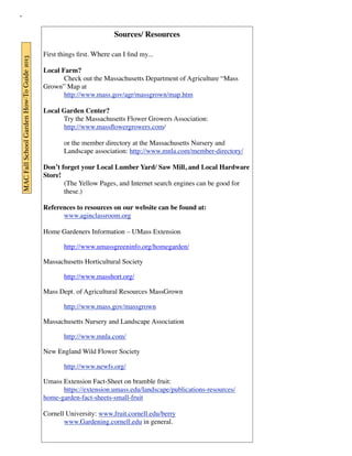 MAC Fall School Garden How-To Guide 2013 
Sources/ Resources 
First things first. Where can I find my... 
Local Farm? 
Check out the Massachusetts Department of Agriculture “Mass 
Grown” Map at 
http://www.mass.gov/agr/massgrown/map.htm 
Local Garden Center? 
Try the Massachusetts Flower Growers Association: 
http://www.massflowergrowers.com/ 
or the member directory at the Massachusetts Nursery and 
Landscape association: http://www.mnla.com/member-directory/ 
Don’t forget your Local Lumber Yard/ Saw Mill, and Local Hardware 
Store! 
(The Yellow Pages, and Internet search engines can be good for 
these.) 
References to resources on our website can be found at: 
www.aginclassroom.org 
Home Gardeners Information – UMass Extension 
http://www.umassgreeninfo.org/homegarden/ 
Massachusetts Horticultural Society 
http://www.masshort.org/ 
Mass Dept. of Agricultural Resources MassGrown 
http://www.mass.gov/massgrown 
Massachusetts Nursery and Landscape Association 
http://www.mnla.com/ 
New England Wild Flower Society 
http://www.newfs.org/ 
Umass Extension Fact-Sheet on bramble fruit: 
https://extension.umass.edu/landscape/publications-resources/ 
home-garden-fact-sheets-small-fruit 
Cornell University: www.fruit.cornell.edu/berry 
www.Gardening.cornell.edu in general. 
 